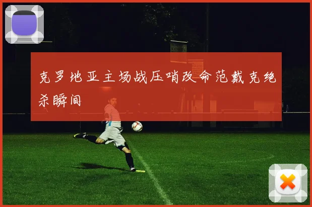 克罗地亚主场战压哨改命范戴克绝杀瞬间