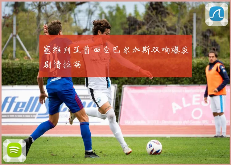 塞维利亚首回合巴尔加斯双响爆发剧情拉满