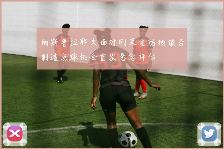 纳斯鲁拉耶夫面对刚果金防线能否制造点球机会首发悬念评估