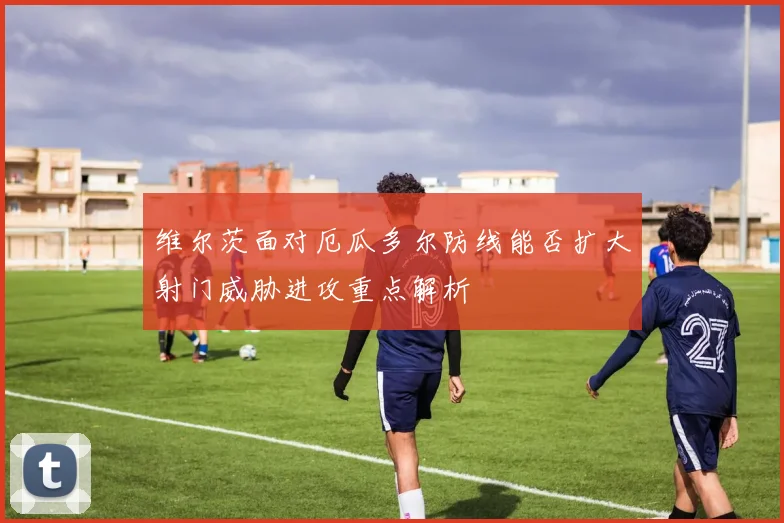 维尔茨面对厄瓜多尔防线能否扩大射门威胁进攻重点解析
