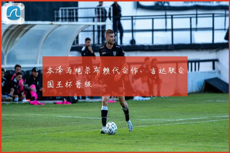 本泽马绝杀布赖代合作，吉达联合国王杯晋级
