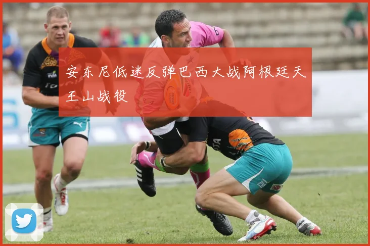 安东尼低迷反弹巴西大战阿根廷天王山战役