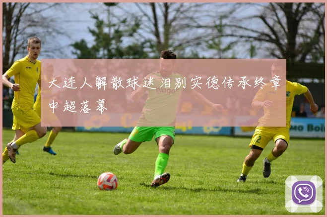 大连人解散球迷泪别实德传承终章中超落幕