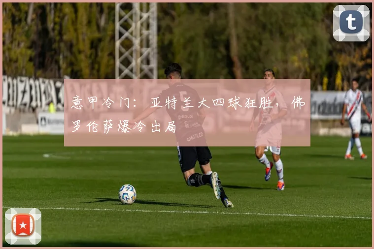 意甲冷门：亚特兰大四球狂胜，佛罗伦萨爆冷出局