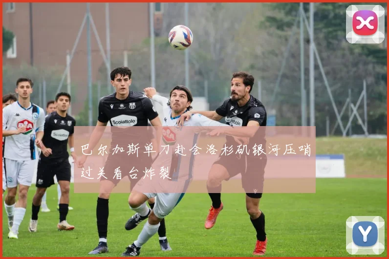 巴尔加斯单刀赴会洛杉矶银河压哨过关看台炸裂