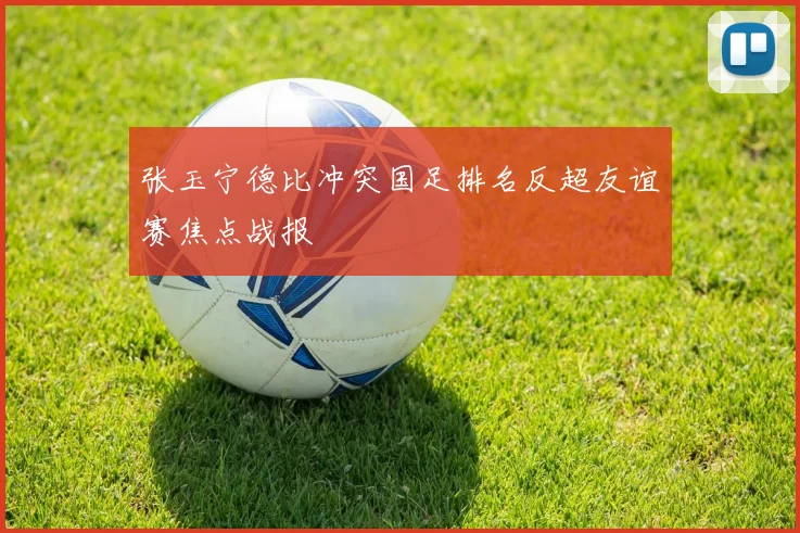 张玉宁德比冲突国足排名反超友谊赛焦点战报