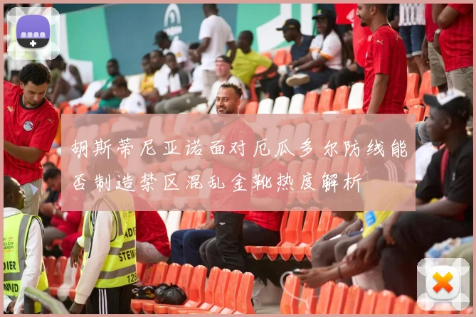 胡斯蒂尼亚诺面对厄瓜多尔防线能否制造禁区混乱金靴热度解析