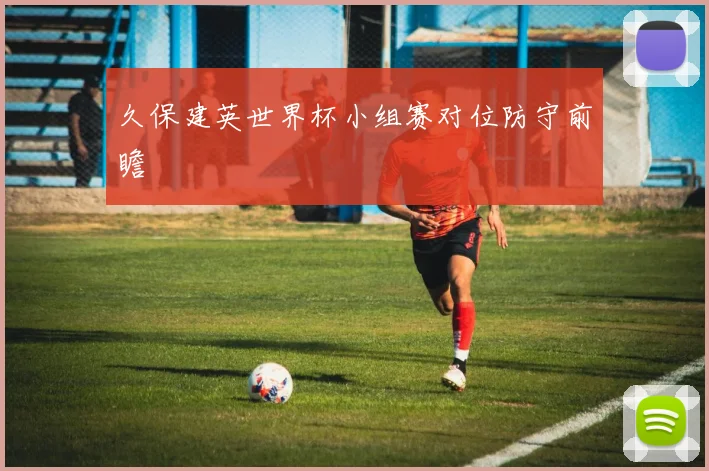 久保建英世界杯小组赛对位防守前瞻