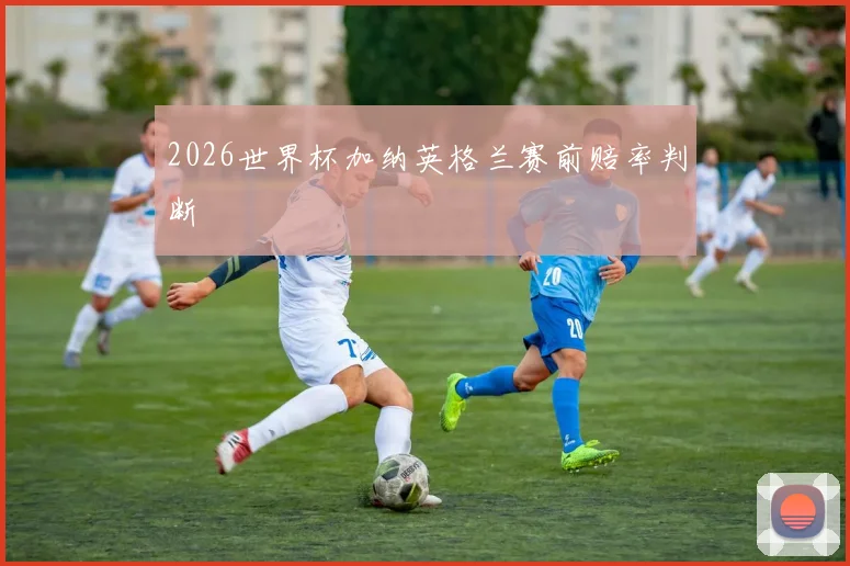 2026世界杯加纳英格兰赛前赔率判断