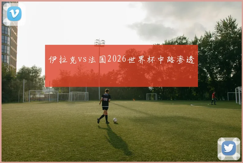 伊拉克vs法国2026世界杯中路渗透
