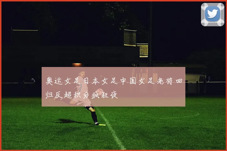 奥运女足日本女足中国女足老将回归反超积分疯狂夜