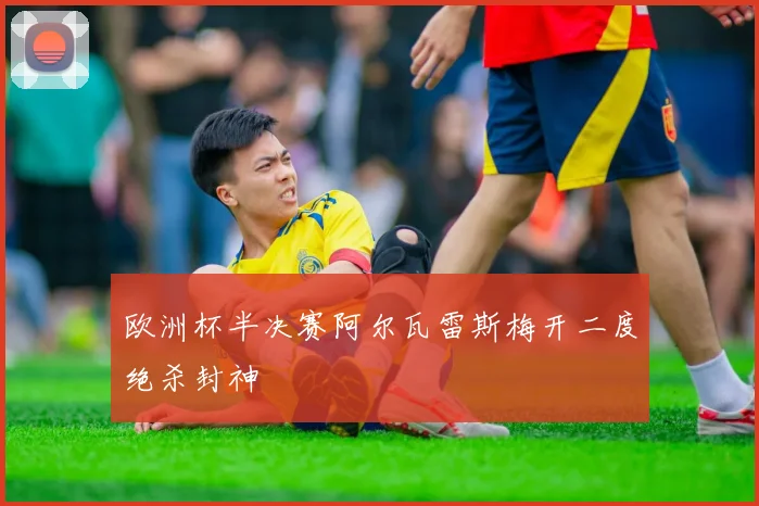 欧洲杯半决赛阿尔瓦雷斯梅开二度绝杀封神