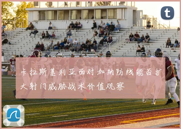 卡拉斯基利亚面对加纳防线能否扩大射门威胁战术价值观察
