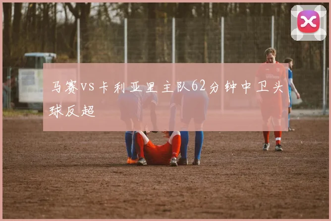 马赛vs卡利亚里主队62分钟中卫头球反超