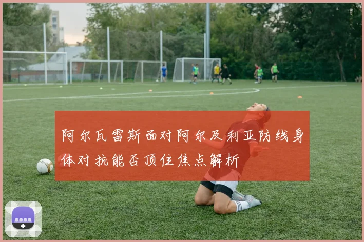 阿尔瓦雷斯面对阿尔及利亚防线身体对抗能否顶住焦点解析
