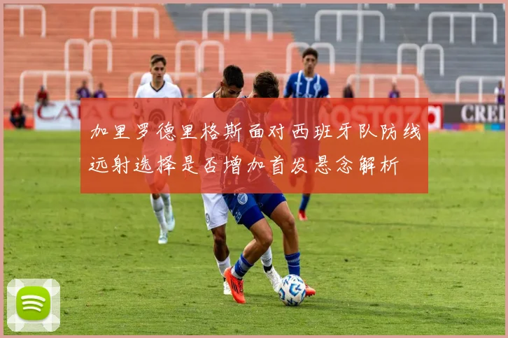 加里罗德里格斯面对西班牙队防线远射选择是否增加首发悬念解析