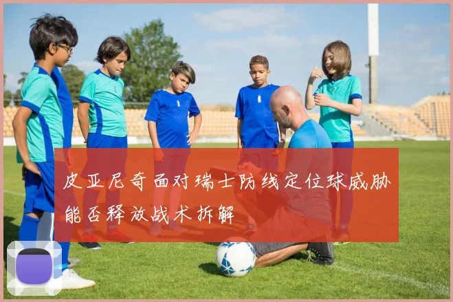 皮亚尼奇面对瑞士防线定位球威胁能否释放战术拆解