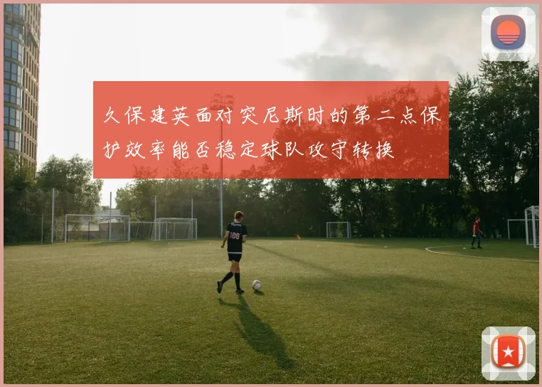 久保建英面对突尼斯时的第二点保护效率能否稳定球队攻守转换