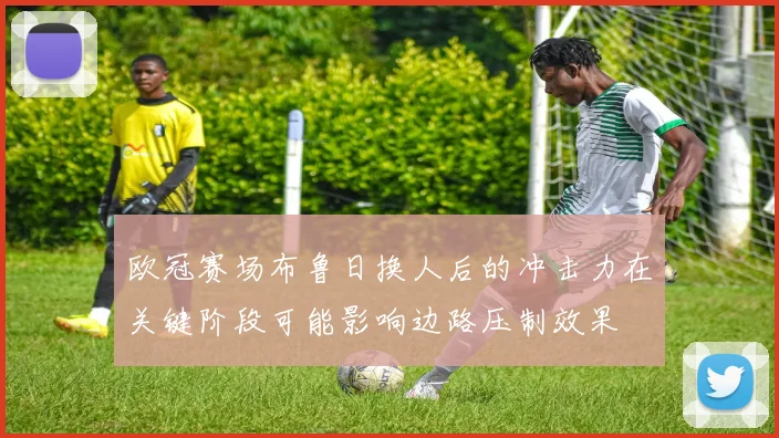 欧冠赛场布鲁日换人后的冲击力在关键阶段可能影响边路压制效果