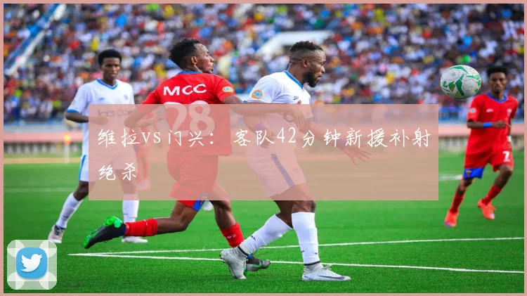维拉vs门兴：客队42分钟新援补射绝杀