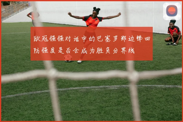 欧冠强强对话中的巴塞罗那边锋回防强度是否会成为胜负分界线