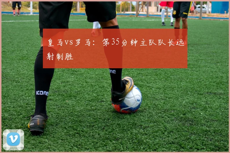 皇马vs罗马：第35分钟主队队长远射制胜