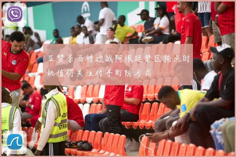 亚赞奈马特迎战阿根廷禁区抢点时机值得关注对手盯防方式