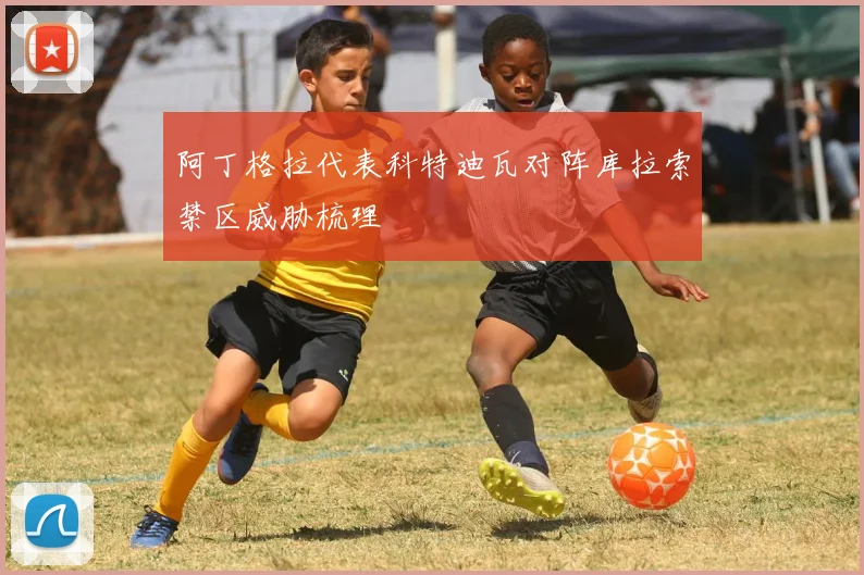 阿丁格拉代表科特迪瓦对阵库拉索禁区威胁梳理