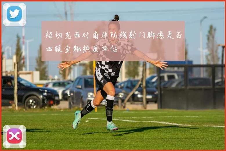绍切克面对南非防线射门脚感是否回暖金靴热度评估