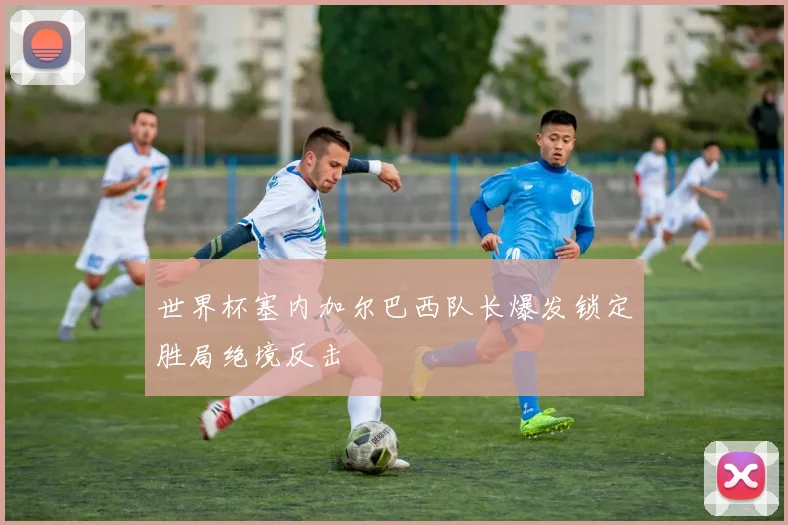 世界杯塞内加尔巴西队长爆发锁定胜局绝境反击