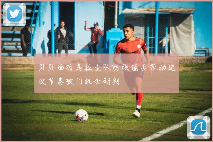 贝贝面对乌拉圭队防线能否带动进攻节奏破门机会研判