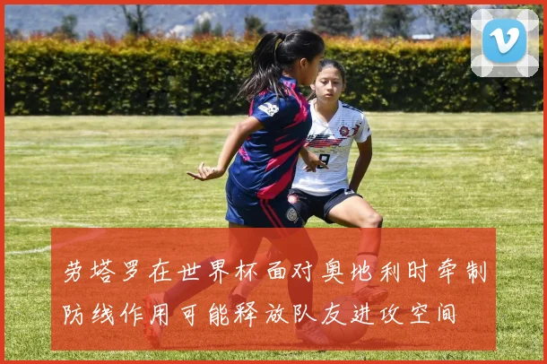 劳塔罗在世界杯面对奥地利时牵制防线作用可能释放队友进攻空间