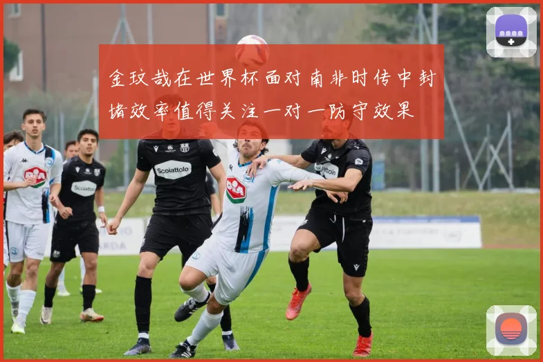 金玟哉在世界杯面对南非时传中封堵效率值得关注一对一防守效果
