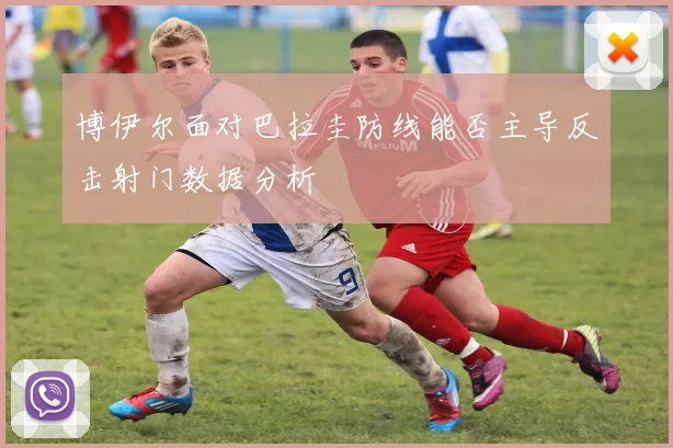 博伊尔面对巴拉圭防线能否主导反击射门数据分析