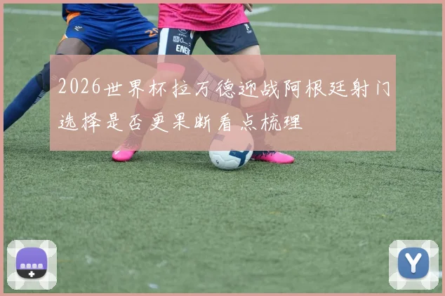 2026世界杯拉万德迎战阿根廷射门选择是否更果断看点梳理