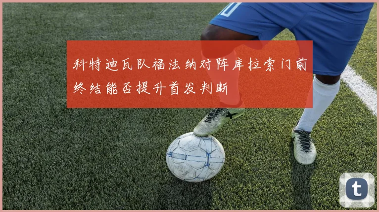 科特迪瓦队福法纳对阵库拉索门前终结能否提升首发判断