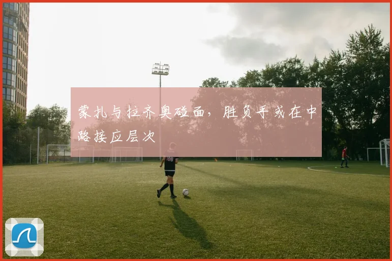蒙扎与拉齐奥碰面，胜负手或在中路接应层次