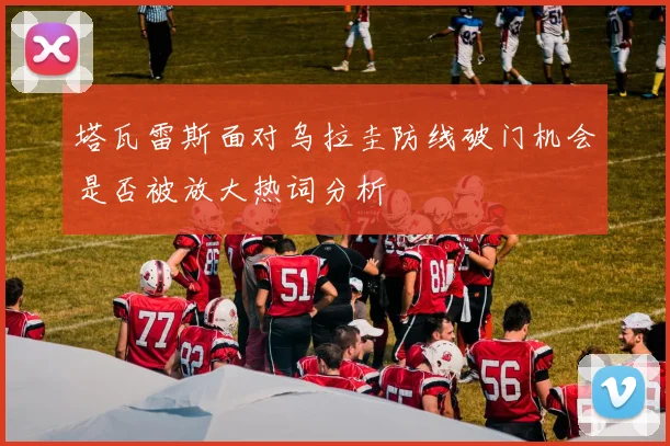 塔瓦雷斯面对乌拉圭防线破门机会是否被放大热词分析