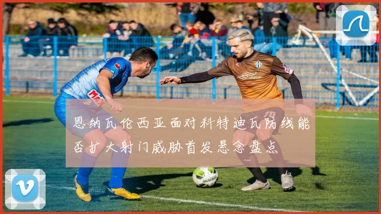 恩纳瓦伦西亚面对科特迪瓦防线能否扩大射门威胁首发悬念盘点