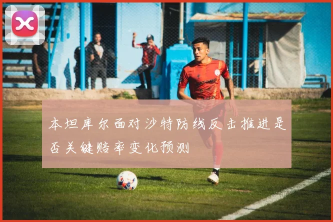 本坦库尔面对沙特防线反击推进是否关键赔率变化预测