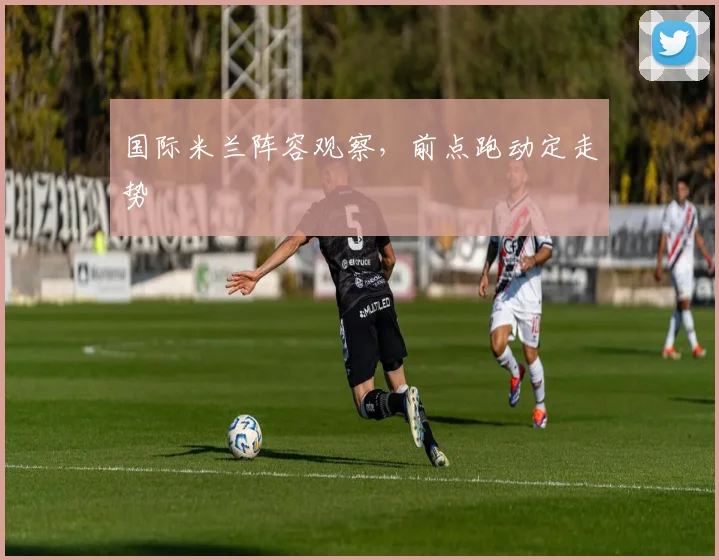 国际米兰阵容观察,前点跑动定走势