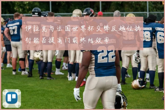 伊拉克与法国世界杯交锋反越位执行能否提高门前终结效率