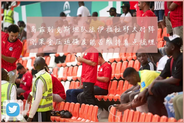 乌兹别克斯坦队法伊祖拉耶夫对阵刚果金压迫强度能否维持看点梳理