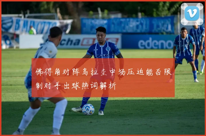 佛得角对阵乌拉圭中场压迫能否限制对手出球热词解析